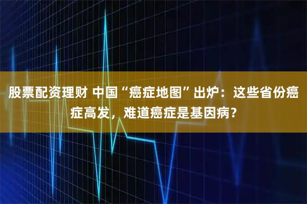 股票配资理财 中国“癌症地图”出炉：这些省份癌症高发，难道癌症是基因病？