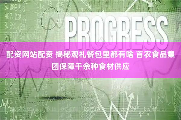 配资网站配资 揭秘观礼餐包里都有啥 首农食品集团保障千余种食材供应