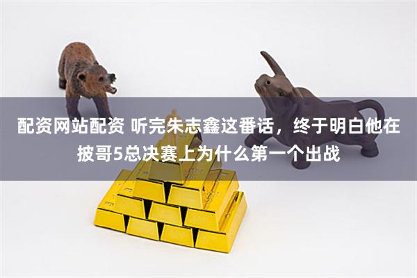 配资网站配资 听完朱志鑫这番话，终于明白他在披哥5总决赛上为什么第一个出战