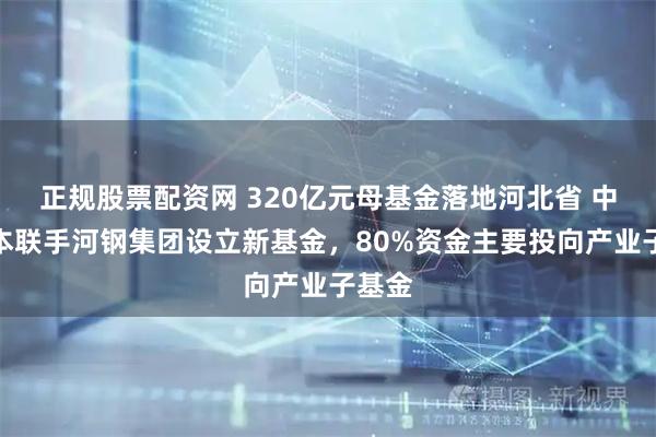 正规股票配资网 320亿元母基金落地河北省 中金资本联手河钢集团设立新基金，80%资金主要投向产业子基金