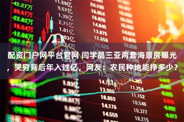 配资门户网平台官网 闫学晶三亚两套海景房曝光，哭穷背后年入过亿，网友：农民种地能挣多少？