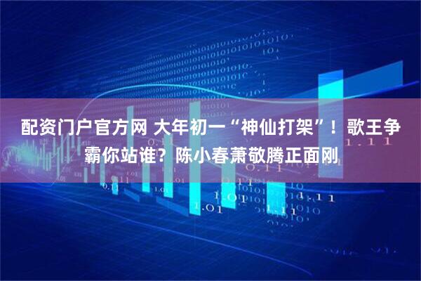 配资门户官方网 大年初一“神仙打架”！歌王争霸你站谁？陈小春萧敬腾正面刚