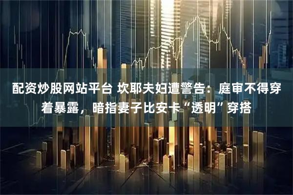 配资炒股网站平台 坎耶夫妇遭警告：庭审不得穿着暴露，暗指妻子比安卡“透明”穿搭