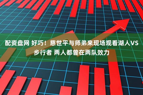 配资盘网 好巧！慈世平与师弟来现场观看湖人VS步行者 两人都曾在两队效力