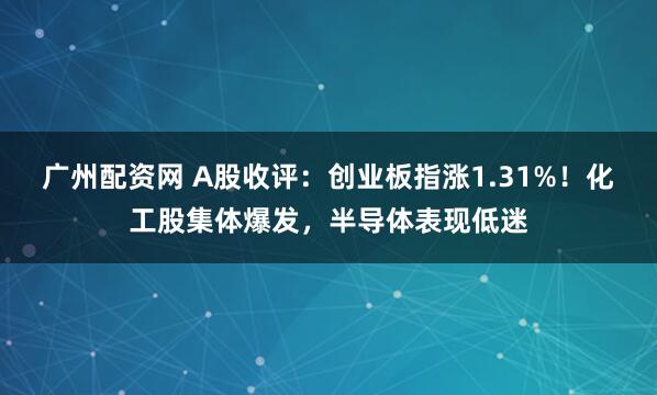 广州配资网 A股收评：创业板指涨1.31%！化工股集体爆发，半导体表现低迷