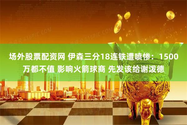 场外股票配资网 伊森三分18连铁遭喷惨：1500万都不值 影响火箭球商 先发该给谢泼德