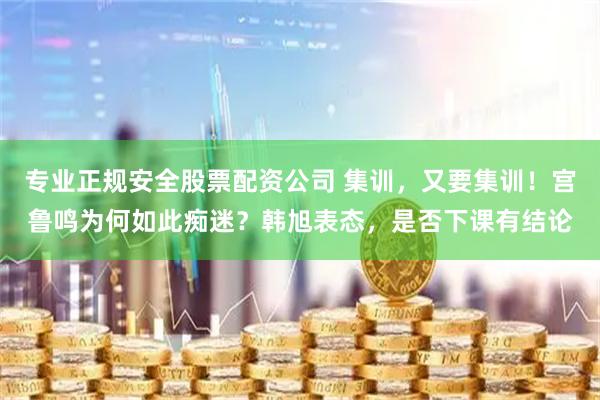 专业正规安全股票配资公司 集训，又要集训！宫鲁鸣为何如此痴迷？韩旭表态，是否下课有结论