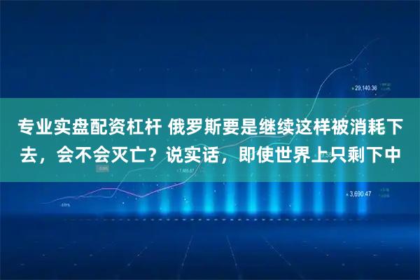 专业实盘配资杠杆 俄罗斯要是继续这样被消耗下去，会不会灭亡？说实话，即使世界上只剩下中