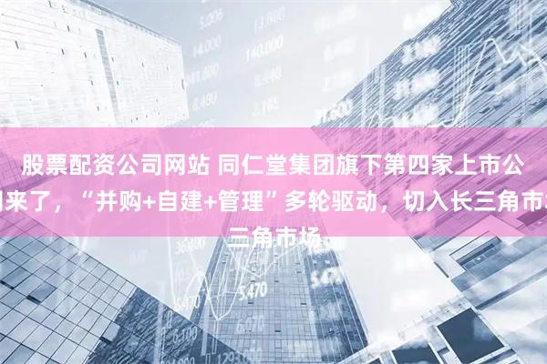 股票配资公司网站 同仁堂集团旗下第四家上市公司来了，“并购+自建+管理”多轮驱动，切入长三角市场