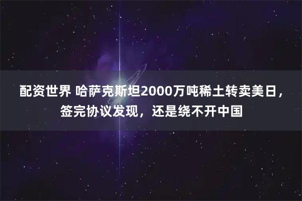 配资世界 哈萨克斯坦2000万吨稀土转卖美日，签完协议发现，还是绕不开中国