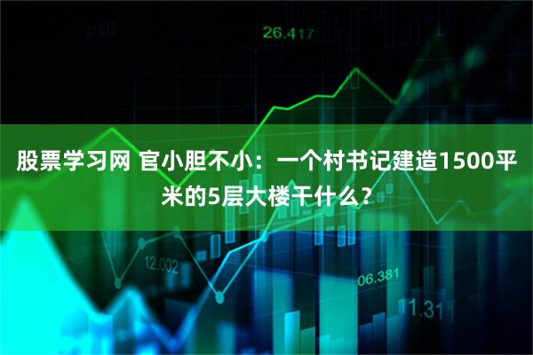 股票学习网 官小胆不小：一个村书记建造1500平米的5层大楼干什么？