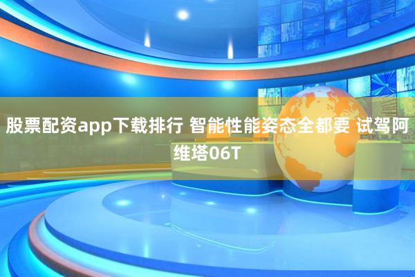 股票配资app下载排行 智能性能姿态全都要 试驾阿维塔06T